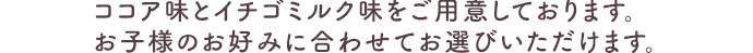ココア味とイチゴミルク味をご用意しております。お子様のお好みに合わせてお選びいただけます。