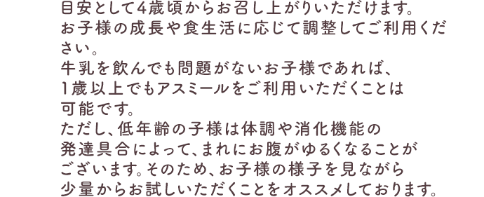 目安として4歳頃からお召し上がりいただけます。お子様の成長や食生活に応じて調整してご利用ください。