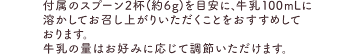 付属のスプーン2杯(約6g)を目安に、牛乳100mLに溶かしてお召し上がりいただくことをおすすめしております。牛乳の量はお好みに応じて調節いただけます。