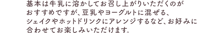 基本は牛乳に溶かしてお召し上がりいただくのがおすすめですが、豆乳やヨーグルトに混ぜる、シェイクやホットドリンクにアレンジするなど、お好みに合わせてお楽しみいただけます。