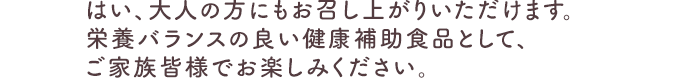 はい、大人の方にもお召し上がりいただけます。栄養バランスの良い健康補助食品として、ご家族皆様でお楽しみください。