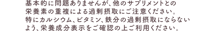 基本的に問題ありませんが、他のサプリメントとの栄養素の重複による過剰摂取にご注意ください。特にカルシウム、ビタミン、鉄分の過剰摂取にならないよう、栄養成分表示をご確認の上ご利用ください。
