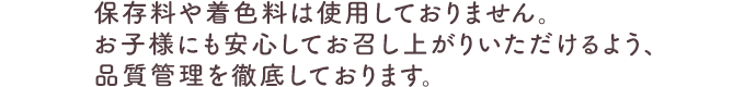 保存料や着色料は使用しておりません。お子様にも安心してお召し上がりいただけるよう、品質管理を徹底しております。