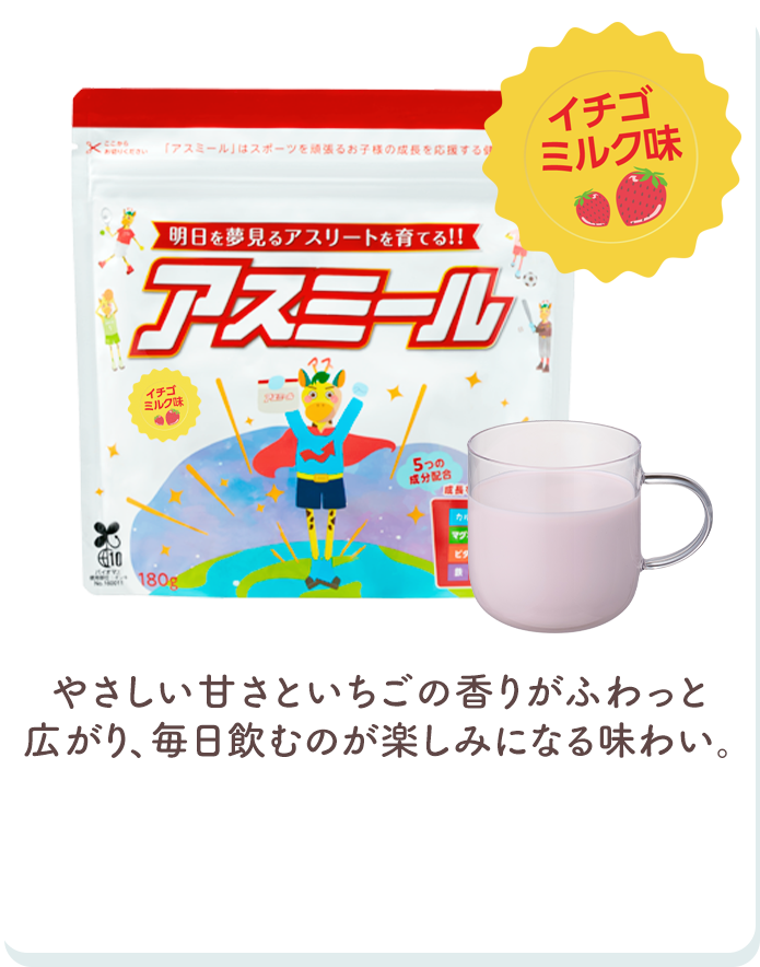 イチゴミルク味 優しい甘さとイチゴの香りがふわっと広がり、毎日飲むのが楽しみになる味わい。