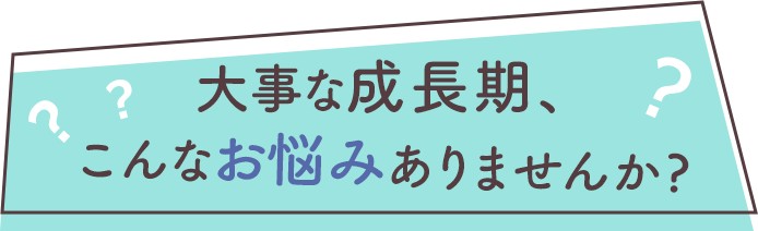 大事な成長期、こんなお悩みありませんか？