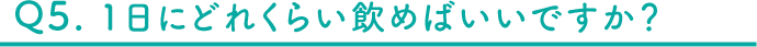 Q5 1日にどれくらい飲めばいいですか？