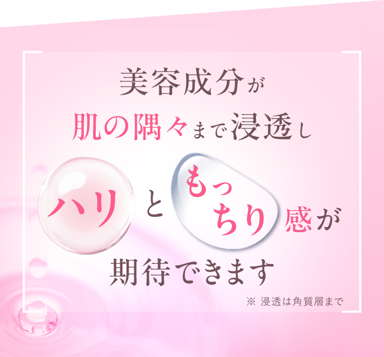 美容成分が肌の隅々まで浸透しハリともっちり感が期待できます ※浸透は角質層まで