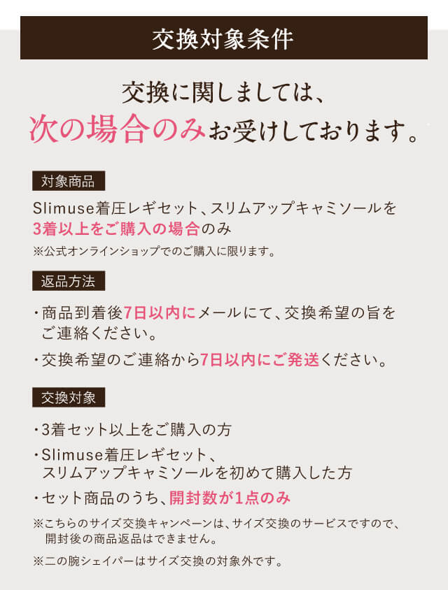 【交換対象条件】交換に関しましては、次の場合のみお受けしております。｜【対象商品】Slimuse着圧レギセット、スリムアップキャミソールを3着衣上をご購入の場合のみ※公式オンラインショップでのご購入に限ります。【返品方法】・商品到着後7日以内にメールにて、交換希望の旨をご連絡ください。・交換希望のご連絡から7日以内にご発送ください。【交換対象】・3着セット以上をご購入の方・Slimuse着圧レギセット、スリムアップキャミソールを初めて購入した方・セット商品のうち、開封数が1点のみ※こちらのサイズ交換キャンペーンは、サイズ交換のサービスですので、開封後の商品返品はできません。※二の腕シェイパーはサイズ交換の対象外です。