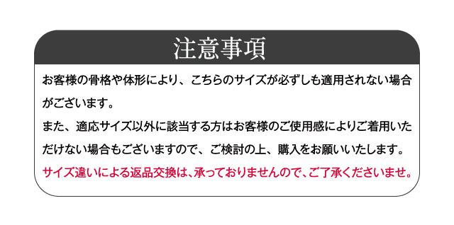 【注意事項】お客様の骨格や体形により、こちらのサイズが必ずしも適用されない場合がございます。また、適応サイズ以外に該当する方はお客様のご使用感によりご着用いただけない場合もございますので、ご検討の上、購入をお願いいたします。 サイズ違いによる返品交換は、承っておりませんので、ご了承くださいませ。