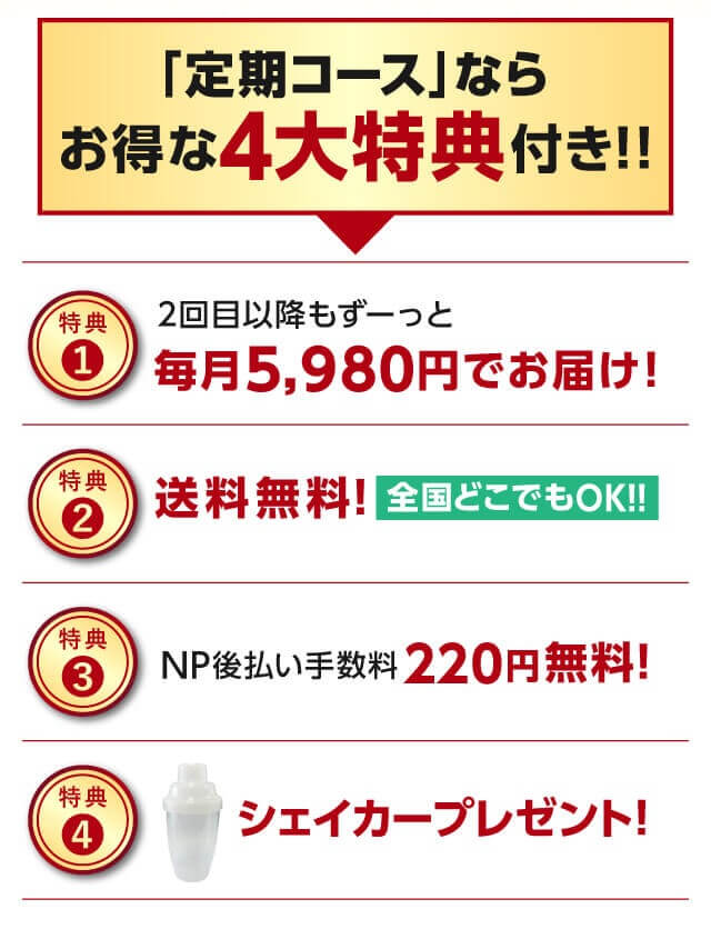 「定期コース」ならお得な4大特典付き!!【特典1】2回目以降もずーっと毎月5,980円でお届け！｜【特典2】送料無料！｜【特典3】NP後払い手数料220円が無料！｜【特典4】シェイカープレゼント！