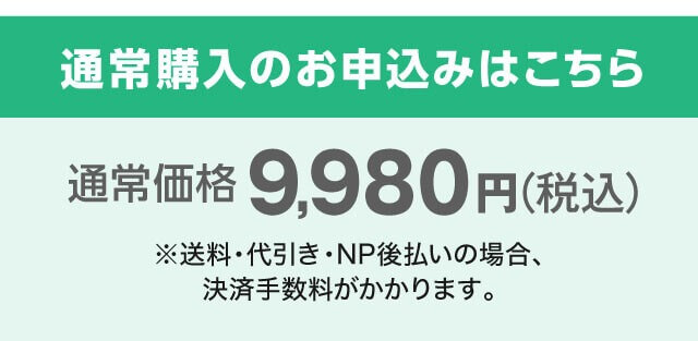 通常購入のお申込みはこちら 通常価格9,980円（税込）※送料220円（税込）とお支払い方法が代引き・NP後払いの場合、決済手数料がかかります。