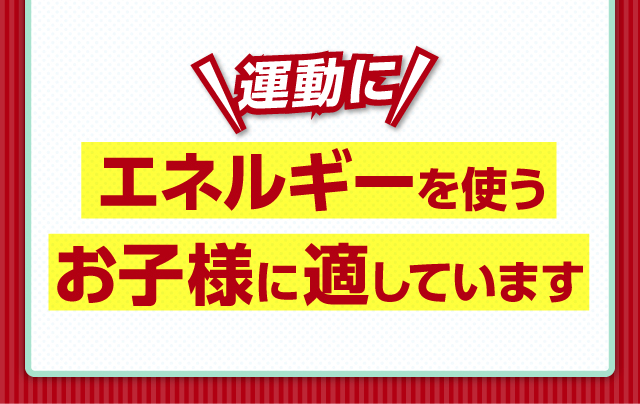 運動にエネルギーを使うお子様に適しています