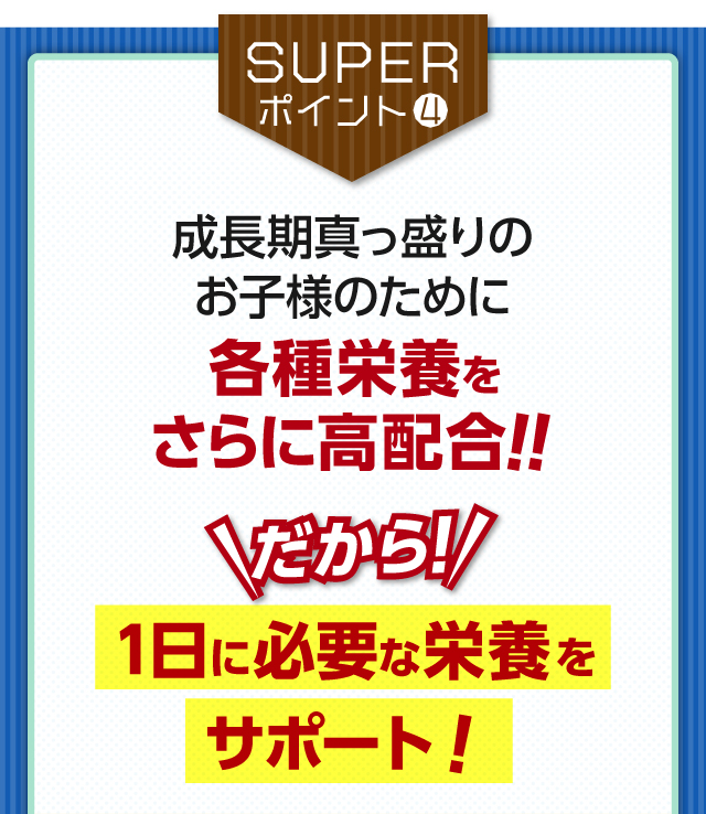 【SUPERポイント4】成長期真っ盛りのお子様のために各種栄養をさらに高配合!!