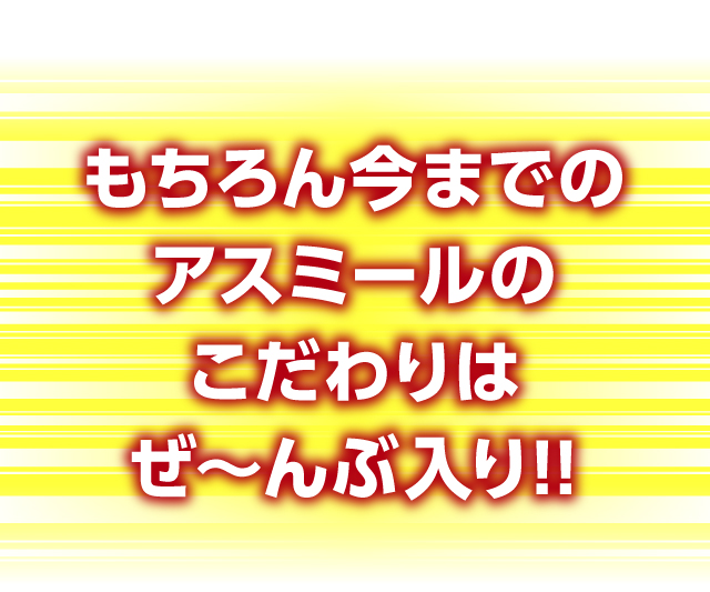 もちろん今までのアスミールのこだわりはぜ～んぶ入り!!