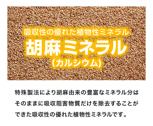 吸収性に優れた植物性ミネラル【胡麻ミネラル（カルシウム）】特殊製法により胡麻由来の豊富なミネラル分はそのままに、吸収阻害物質だけを除去した吸収性の優れた植物性ミネラルです。