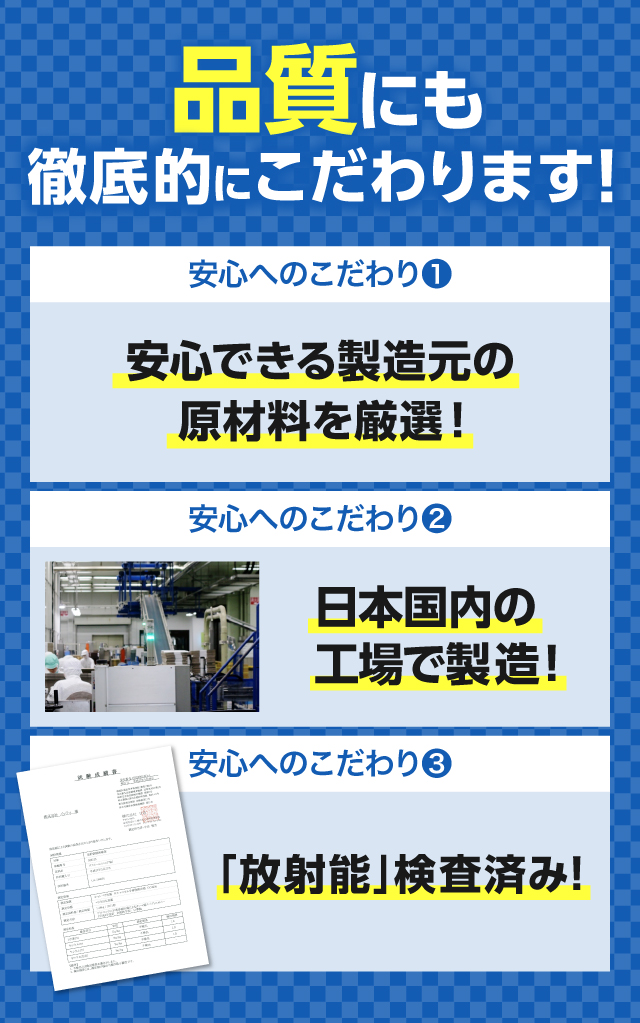安全性にも徹底的にこだわります！【こだわり1】安心できる製造元の原材料を厳選！｜【こだわり2】日本国内の工場で製造！｜【こだわり3】「放射能」検査済み！