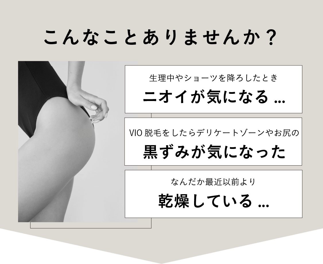 こんなことありませんか？生理中やショーツを降ろしたときニオイが気になる...VIO脱毛をしたらデリケートゾーンやお尻の黒ずみが気になった なんだか最近以前より乾燥している...