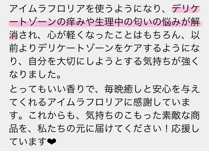 アイムラフロリアを使うようになり、デリケートゾーンの痒みや整理中の匂いの悩みが解消され、心が軽くなったことはもちろん、以前よりデリケートゾーンをケアするようになり、自分を大切にしようとする気持ちが強くなりました。とってもいい香りで、毎晩癒しと安心を与えてくれるアイムラフロリアに感謝しています。これからも、気持ちのこもった素敵な商品を、私たちの元に届けてください！応援しています