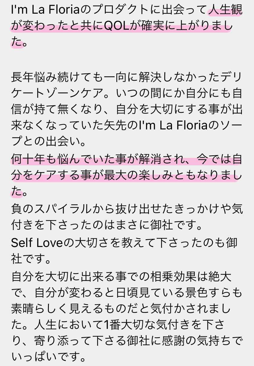 I'm La Floriaのプロダクトに出会って人生観が変わったと共にQOLが確実に上がりました。長年悩み続けても一向に解決しなかったデリケートゾーンケア。いつも間にか自分にも自信が持て無くなり、自分んを大切にする事が出来なくなっていた矢先のI'm La Floriaのソープとの出会い。何十年も悩んでいた事が解消され、今では自分をケアすることが最大の楽しみともなりました。負のスパイラルから抜け出せたきっかけや気付きを下さったのはまさに御社です。Self Loveの大切さを教えて下さったにも御社です。自分を大切に出来る事での相乗効果は絶大で、自分が変わると日頃見ている景色すらも素晴らしく見えるものだと気付かされました。人生において1番大切な気付きを下さり、寄り添って下さる御社に感謝の気持ちでいっぱいです。
