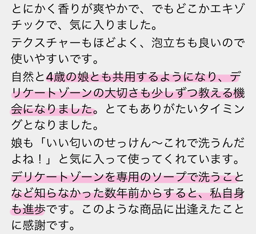 とにかく香りが爽やかで、でもどこかエキゾチックで、気に入りました。テクスチャーもほどよく、泡立ちも良いので使いやすいです。自然と4歳の娘とも共用するようになり、デリケートゾーンの大切さも少しずつ教える機会になりました。とてもありがたいタイミングとなりました。娘も「いい匂いのせっけん〜これで洗うんだよね！」と気に入って使ってくれています。デリケートゾーンを専用のソープで洗うことなど知らなかった数年前からすると、私自身も進歩です。このような商品に出逢えたことに感謝です。