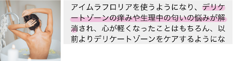 アイムラフロリアを使うようになり、デリケートゾーンの痒みや整理中の匂いの悩みが解消され、心が軽くなったことはもちろん、以前よりデリケートゾーンをケアするように…