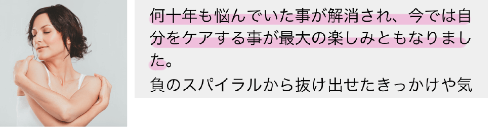 何十年も悩んでいた事が解消され、今では自分をケアすることが最大の楽しみともなりました。負のスパイラルから抜け出せたきっかけや…