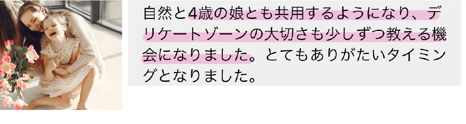 自然と4歳の娘とも共用するようになり、デリケートゾーンの大切さも少しずつ教える機会になりました。とてもありがたいタイミングとなりました。