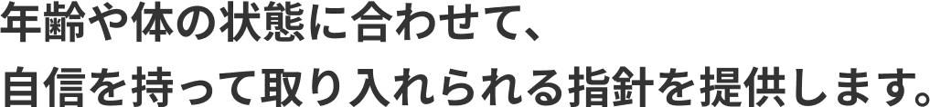 年齢や体の状態に合わせて、自信を持って取り入れられる指針を提供します。
