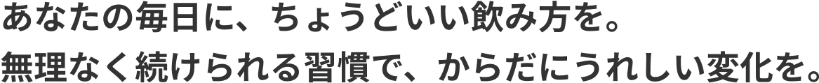 あなたの毎日に、ちょうどいい飲み方を。 無理なく続けられる習慣で、からだにうれしい変化を。