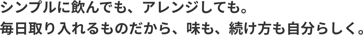 シンプルに飲んでも、アレンジしても。 毎日取り入れるものだから、味も、続け方も自分らしく。