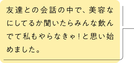 友達との会話の中で、美容なにしてるか聞いたらみんな飲んでて私もやらなきゃ！と思い始めました。