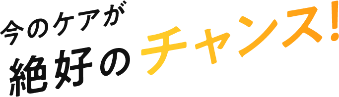 今のケアが絶好のチャンス!