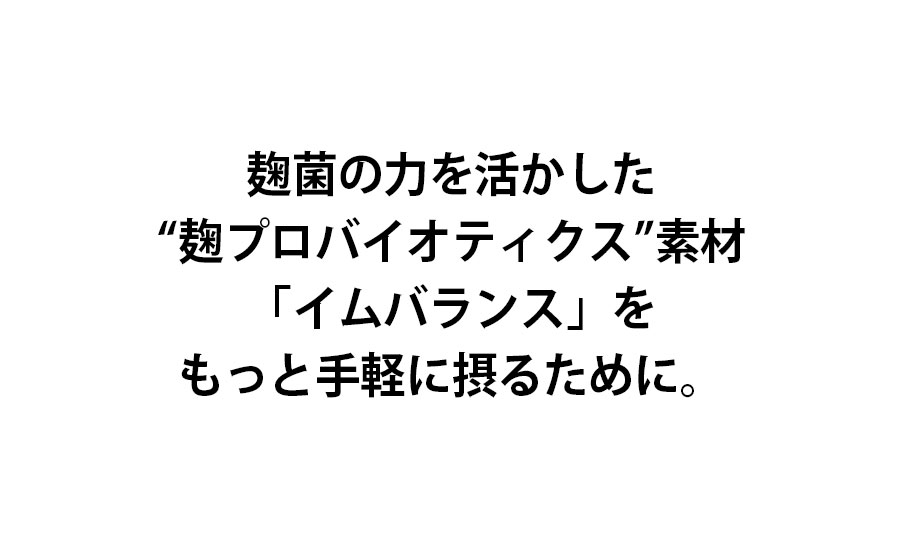 麹菌の力を活かした麹プロバイオティクス素材「イムバランス」をもっと手軽に摂るために。