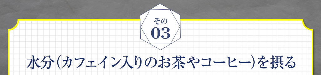 03 水分（カフェイン入りのお茶やコーヒー）を摂る
