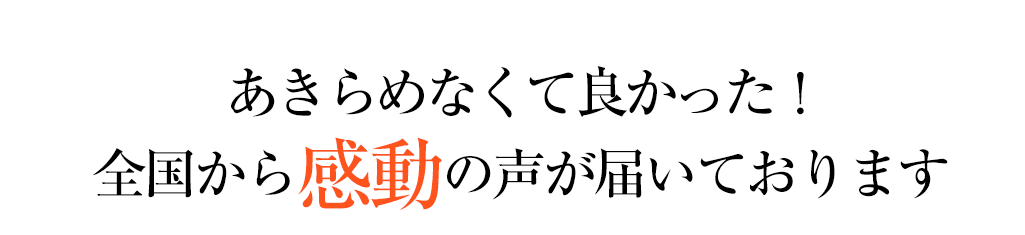 あきらめなくてよかった　全国から感動の声が届いております