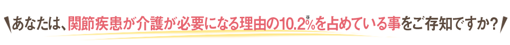 あなたは、関節疾患が介護が必要になる理由の10.2%※を占めている事をご存知ですか