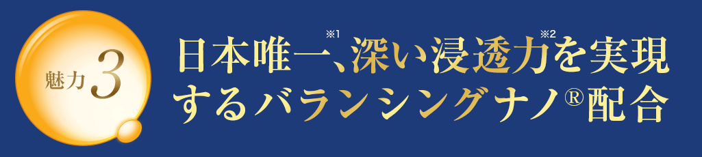 魅力3 日本唯一※1、深い浸透力※2を実現するバランシングナノR配合