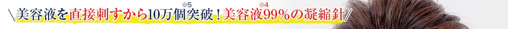 美容液を直接刺すから10万個突破*5！美容液99%*4の凝縮針