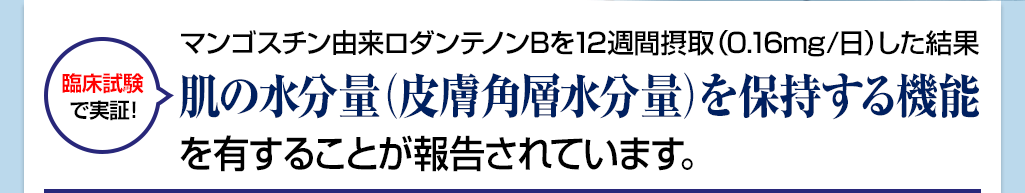 マンゴスチン由来ロダンテノンBを12週間摂取(0.16 mg/日)した結果肌の水分量(皮膚角層水分量)を保持する機能を有することが報告されています