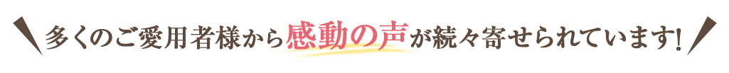 多くのご愛用者様から感動の声が続々寄せられています