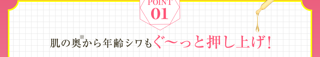 Point01 肌の奥※から年齢シワもぐ～と押し上げ