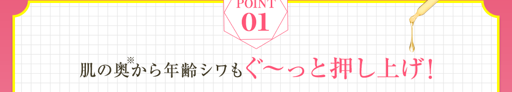 Point01 肌の奥※から年齢シワもぐ～と押し上げ