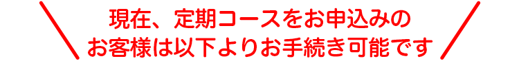 ＼現在、定期コースをお申込みのお客様は以下よりお手続き可能です／