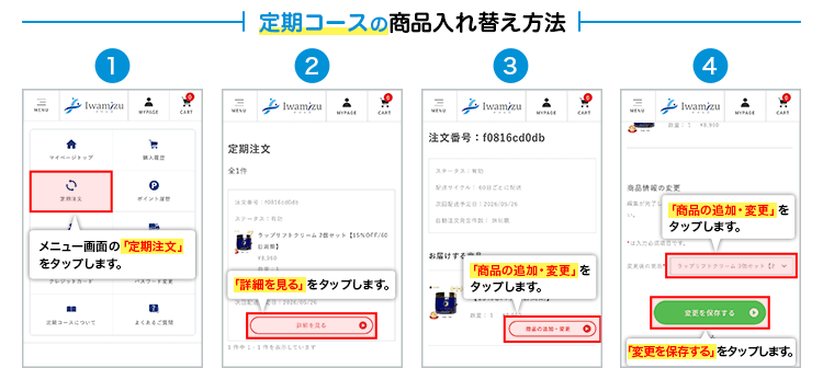 定期コースの商品入れ替え方法 1.メニュー画面の「定期注文」をタップします。2.「詳細を見る」をタップします。3.「商品の追加・変更」をタップします。4.「商品の追加・変更」をタップし、「変更を保存する」をタップします。