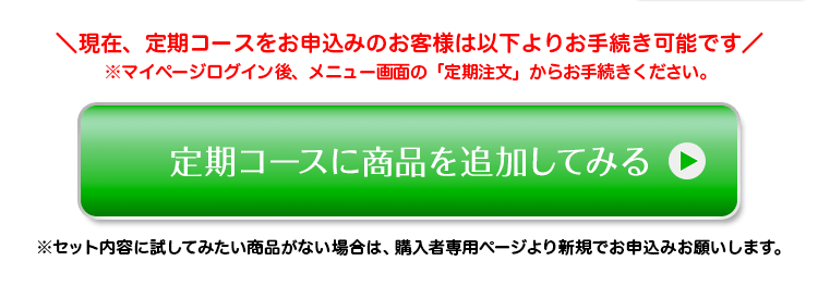 ＼現在、定期コースをお申込みのお客様は以下よりお手続き可能です／ ※マイページログイン後、メニュー画面の「定期注文」からお手続きください。 定期コースに商品を追加してみる