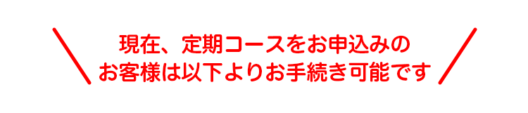 ＼現在、定期コースをお申込みのお客様は以下よりお手続き可能です／