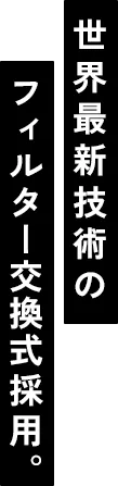 世界最新技術のフィルター交換式採用。