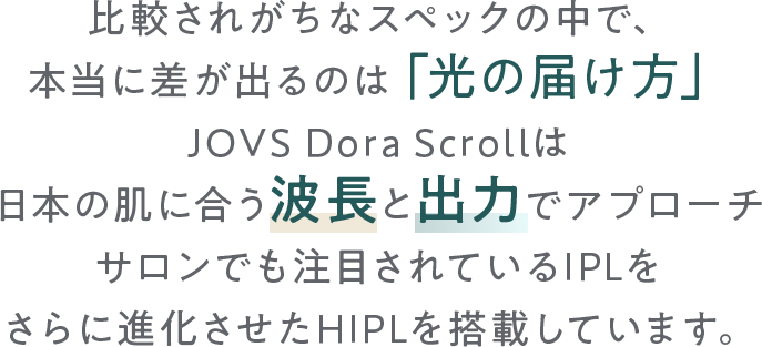 比較されがちなスペックの中で、本当に差が出るのは「光の届け方」。
        JOVS Dora Scrollは日本の肌に合う波長と出力アプローチでサロン品質を家庭で叶えるさらに進化させたHIPLを搭載しています。