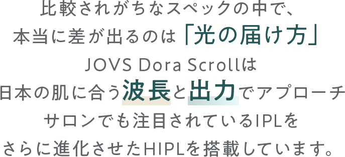 比較されがちなスペックの中で、本当に差が出るのは「光の届け方」。
        JOVS Dora Scrollは日本の肌に合う波長と出力アプローチでサロン品質を家庭で叶えるさらに進化させたHIPLを搭載しています。