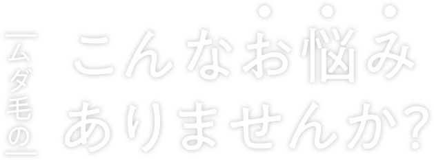 ムダ毛のこんなお悩みありませんか？